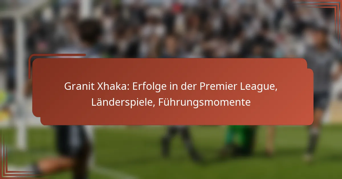 Granit Xhaka: Erfolge in der Premier League, Länderspiele, Führungsmomente