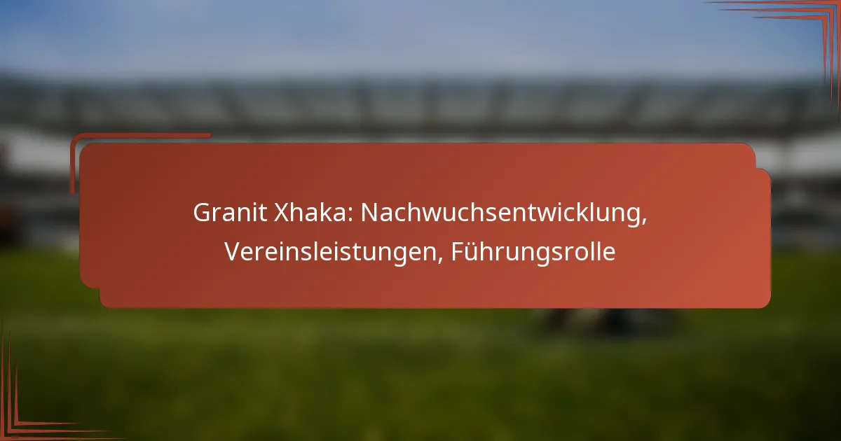 Granit Xhaka: Nachwuchsentwicklung, Vereinsleistungen, Führungsrolle