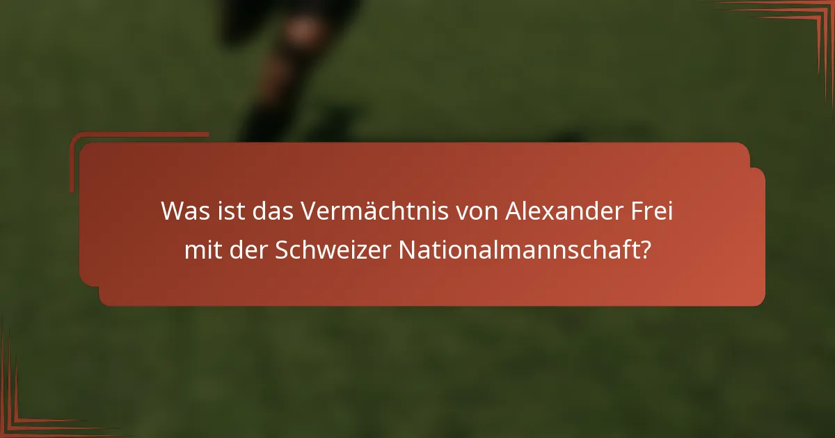 Was ist das Vermächtnis von Alexander Frei mit der Schweizer Nationalmannschaft?