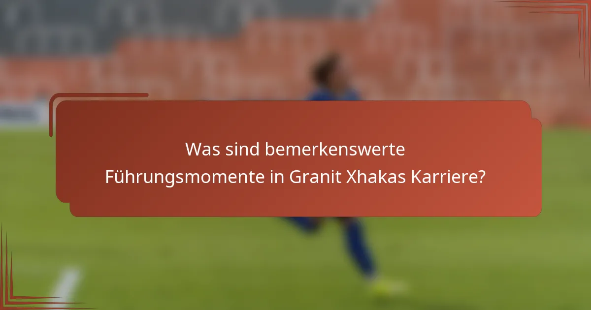 Was sind bemerkenswerte Führungsmomente in Granit Xhakas Karriere?