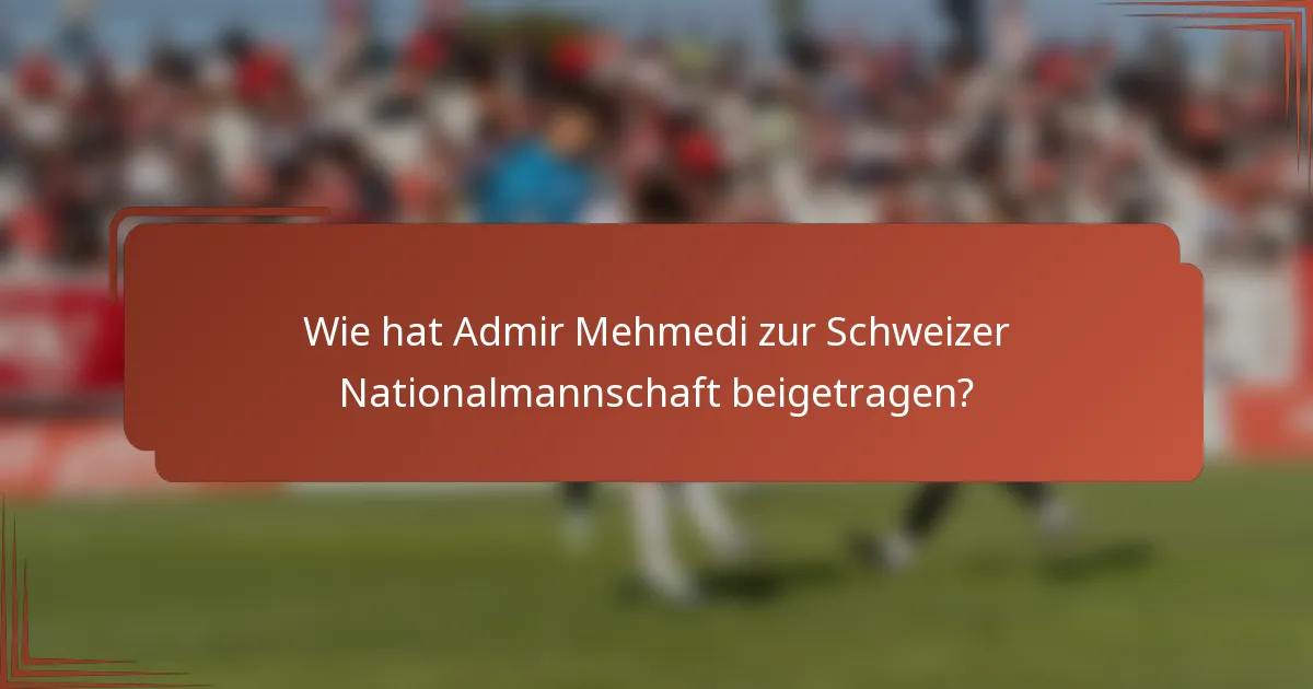 Wie hat Admir Mehmedi zur Schweizer Nationalmannschaft beigetragen?