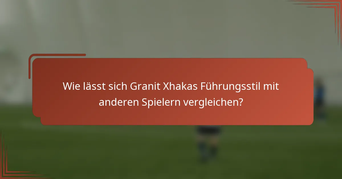 Wie lässt sich Granit Xhakas Führungsstil mit anderen Spielern vergleichen?